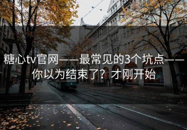 糖心tv官网——最常见的3个坑点——你以为结束了？才刚开始