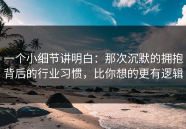 一个小细节讲明白：那次沉默的拥抱背后的行业习惯，比你想的更有逻辑