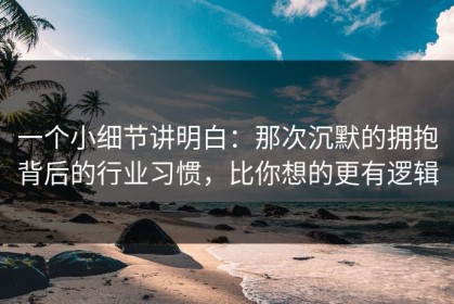 一个小细节讲明白：那次沉默的拥抱背后的行业习惯，比你想的更有逻辑