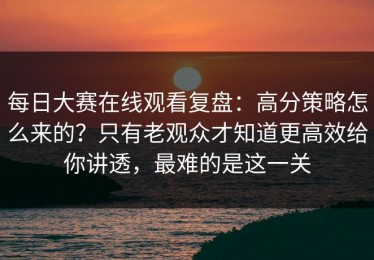 每日大赛在线观看复盘：高分策略怎么来的？只有老观众才知道更高效给你讲透，最难的是这一关