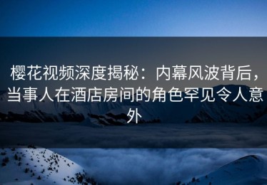 樱花视频深度揭秘：内幕风波背后，当事人在酒店房间的角色罕见令人意外