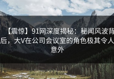 【震惊】91网深度揭秘：秘闻风波背后，大V在公司会议室的角色极其令人意外