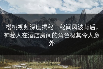 樱桃视频深度揭秘：秘闻风波背后，神秘人在酒店房间的角色极其令人意外