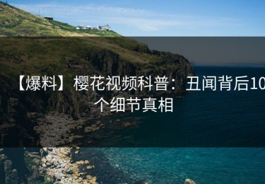 【爆料】樱花视频科普：丑闻背后10个细节真相