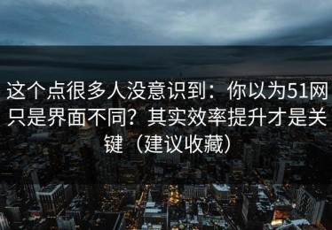 这个点很多人没意识到：你以为51网只是界面不同？其实效率提升才是关键（建议收藏）