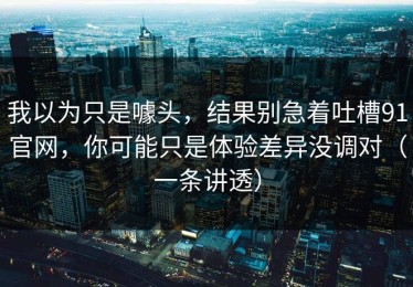 我以为只是噱头，结果别急着吐槽91官网，你可能只是体验差异没调对（一条讲透）