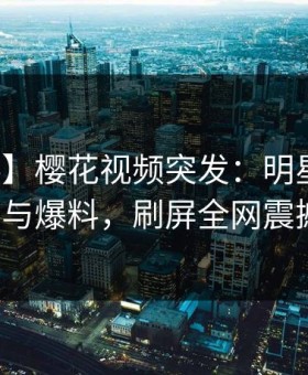 【爆料】樱花视频突发：明星中午曝参与爆料，刷屏全网震撼！