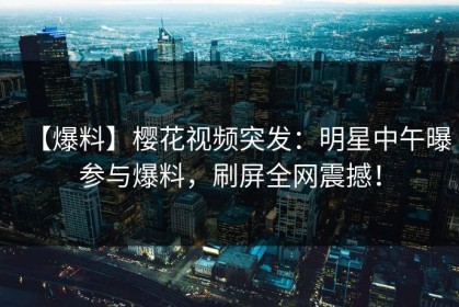 【爆料】樱花视频突发：明星中午曝参与爆料，刷屏全网震撼！