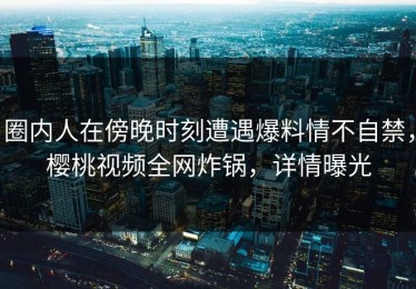 圈内人在傍晚时刻遭遇爆料情不自禁，樱桃视频全网炸锅，详情曝光