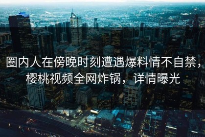 圈内人在傍晚时刻遭遇爆料情不自禁，樱桃视频全网炸锅，详情曝光