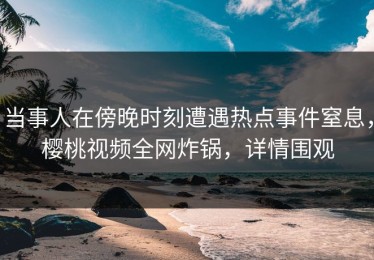 当事人在傍晚时刻遭遇热点事件窒息，樱桃视频全网炸锅，详情围观