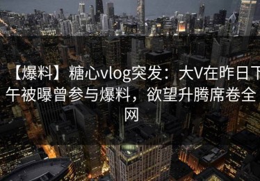 【爆料】糖心vlog突发：大V在昨日下午被曝曾参与爆料，欲望升腾席卷全网