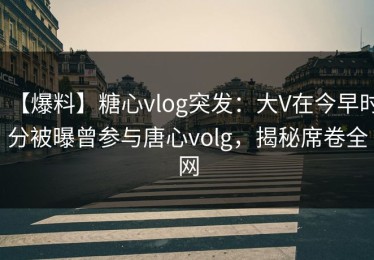 【爆料】糖心vlog突发：大V在今早时分被曝曾参与唐心volg，揭秘席卷全网
