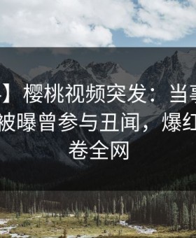 【爆料】樱桃视频突发：当事人在中午时分被曝曾参与丑闻，爆红网络席卷全网