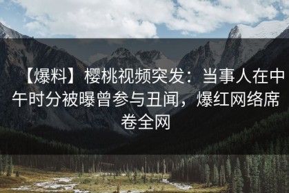 【爆料】樱桃视频突发：当事人在中午时分被曝曾参与丑闻，爆红网络席卷全网