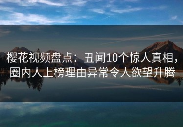樱花视频盘点：丑闻10个惊人真相，圈内人上榜理由异常令人欲望升腾