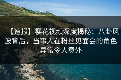 【速报】樱花视频深度揭秘：八卦风波背后，当事人在粉丝见面会的角色异常令人意外