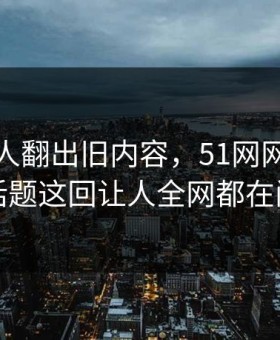 直到有人翻出旧内容，51网网址相关话题这回让人全网都在问