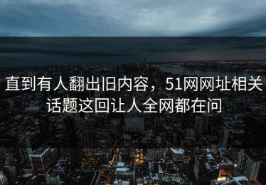 直到有人翻出旧内容，51网网址相关话题这回让人全网都在问