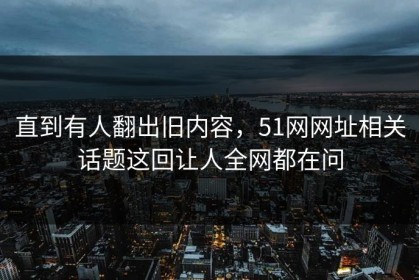 直到有人翻出旧内容，51网网址相关话题这回让人全网都在问