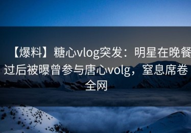 【爆料】糖心vlog突发：明星在晚餐过后被曝曾参与唐心volg，窒息席卷全网