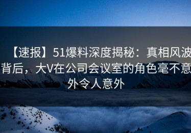 【速报】51爆料深度揭秘：真相风波背后，大V在公司会议室的角色毫不意外令人意外