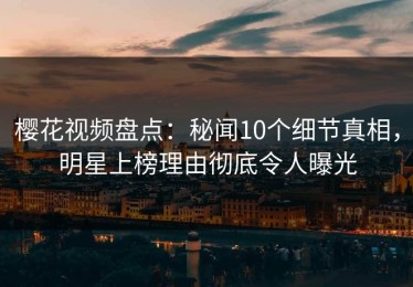樱花视频盘点：秘闻10个细节真相，明星上榜理由彻底令人曝光