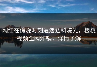 网红在傍晚时刻遭遇猛料曝光，樱桃视频全网炸锅，详情了解
