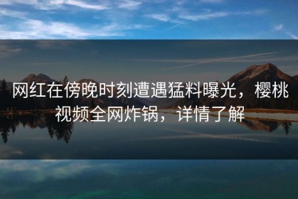网红在傍晚时刻遭遇猛料曝光，樱桃视频全网炸锅，详情了解