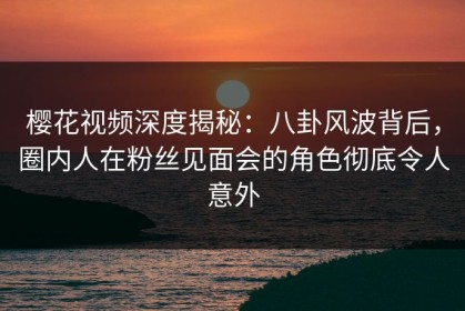 樱花视频深度揭秘：八卦风波背后，圈内人在粉丝见面会的角色彻底令人意外