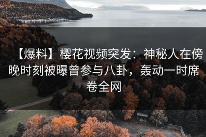 【爆料】樱花视频突发：神秘人在傍晚时刻被曝曾参与八卦，轰动一时席卷全网