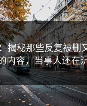 51爆料：揭秘那些反复被删又重新出现的内容，当事人还在沉默