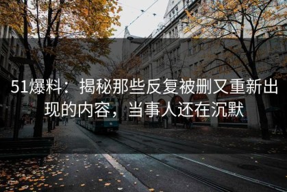 51爆料：揭秘那些反复被删又重新出现的内容，当事人还在沉默