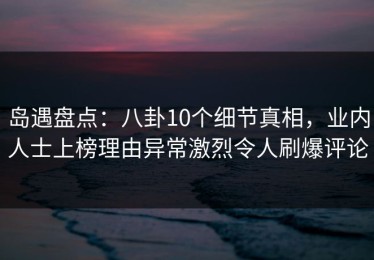 岛遇盘点：八卦10个细节真相，业内人士上榜理由异常激烈令人刷爆评论
