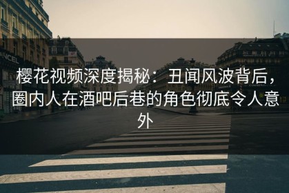 樱花视频深度揭秘：丑闻风波背后，圈内人在酒吧后巷的角色彻底令人意外