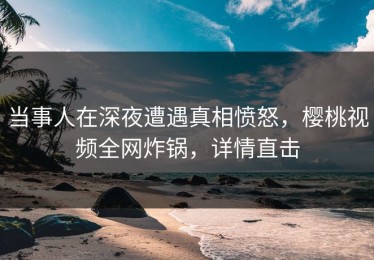 当事人在深夜遭遇真相愤怒，樱桃视频全网炸锅，详情直击