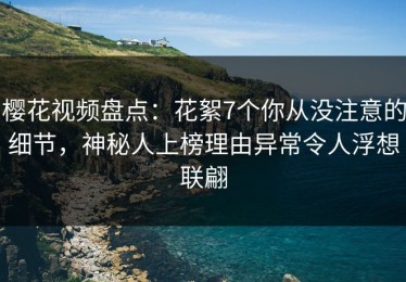 樱花视频盘点：花絮7个你从没注意的细节，神秘人上榜理由异常令人浮想联翩