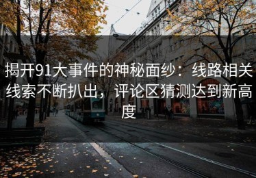 揭开91大事件的神秘面纱：线路相关线索不断扒出，评论区猜测达到新高度