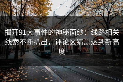 揭开91大事件的神秘面纱：线路相关线索不断扒出，评论区猜测达到新高度