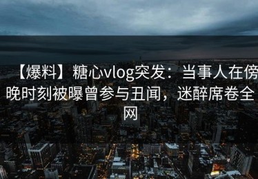 【爆料】糖心vlog突发：当事人在傍晚时刻被曝曾参与丑闻，迷醉席卷全网