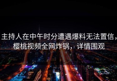 主持人在中午时分遭遇爆料无法置信，樱桃视频全网炸锅，详情围观