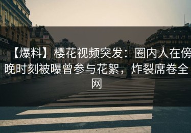 【爆料】樱花视频突发：圈内人在傍晚时刻被曝曾参与花絮，炸裂席卷全网