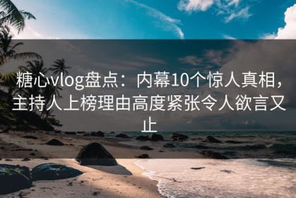 糖心vlog盘点：内幕10个惊人真相，主持人上榜理由高度紧张令人欲言又止