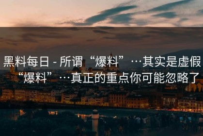 黑料每日 - 所谓“爆料”…其实是虚假“爆料”…真正的重点你可能忽略了