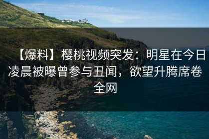 【爆料】樱桃视频突发：明星在今日凌晨被曝曾参与丑闻，欲望升腾席卷全网