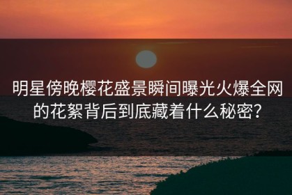 明星傍晚樱花盛景瞬间曝光火爆全网的花絮背后到底藏着什么秘密？