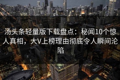 汤头条轻量版下载盘点：秘闻10个惊人真相，大V上榜理由彻底令人瞬间沦陷