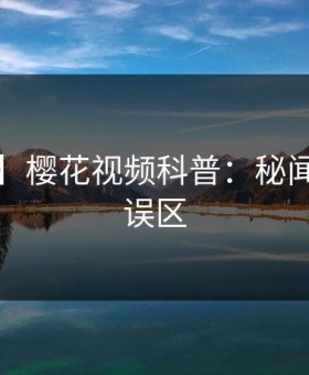 【爆料】樱花视频科普：秘闻背后3大误区