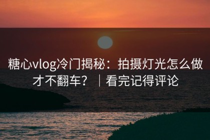 糖心vlog冷门揭秘：拍摄灯光怎么做才不翻车？｜看完记得评论