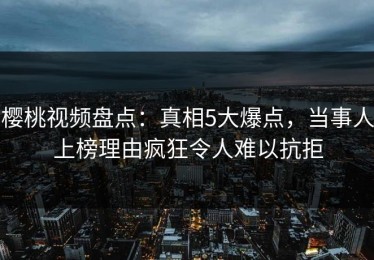 樱桃视频盘点：真相5大爆点，当事人上榜理由疯狂令人难以抗拒